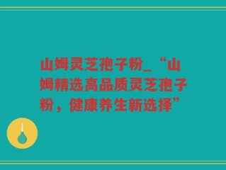 山姆灵芝孢子粉_“山姆精选高品质灵芝孢子粉，健康养生新选择”