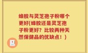 蜂胶与灵芝孢子粉哪个更好(蜂胶还是灵芝孢子粉更好？比较两种天然保健品的优缺点！)