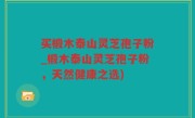 买椴木泰山灵芝孢子粉_椴木泰山灵芝孢子粉，天然健康之选)