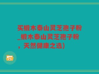 买椴木泰山灵芝孢子粉_椴木泰山灵芝孢子粉，天然健康之选)