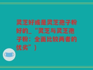 灵芝好或是灵芝孢子粉好的_“灵芝与灵芝孢子粉：全面比较两者的优劣”)
