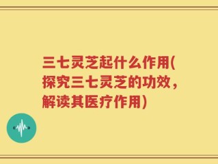 三七灵芝起什么作用(探究三七灵芝的功效，解读其医疗作用)