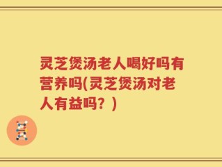 灵芝煲汤老人喝好吗有营养吗(灵芝煲汤对老人有益吗？)