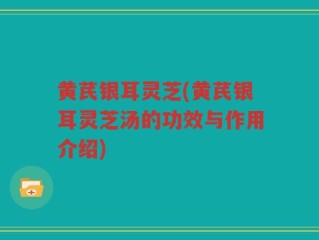 黄芪银耳灵芝(黄芪银耳灵芝汤的功效与作用介绍)