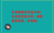 天谛破壁灵芝孢子粉(天谛灵芝孢子粉：破壁提取更纯，好吸收)