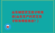 山东破壁灵芝孢子粉用途(山东生产的灵芝孢子粉有哪些用途？)