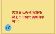 灵芝三七枸杞泡酒吗(灵芝三七枸杞酒能自制吗？)