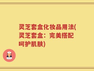 灵芝套盒化妆品用法(灵芝套盒：完美搭配 呵护肌肤)