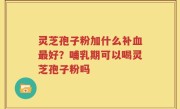 灵芝孢子粉加什么补血最好？哺乳期可以喝灵芝孢子粉吗