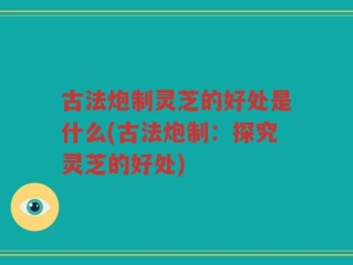 古法炮制灵芝的好处是什么(古法炮制：探究灵芝的好处)
