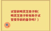 试管前喝灵芝孢子粉(喝灵芝孢子粉有助于试管受孕前的备孕吗？)