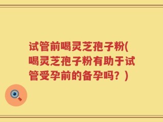 试管前喝灵芝孢子粉(喝灵芝孢子粉有助于试管受孕前的备孕吗？)