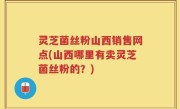 灵芝菌丝粉山西销售网点(山西哪里有卖灵芝菌丝粉的？)