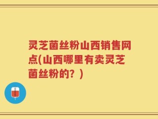 灵芝菌丝粉山西销售网点(山西哪里有卖灵芝菌丝粉的？)