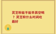 灵芝粉能不能早晨空喝 ？灵芝粉什么时间吃最好