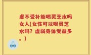 虚不受补能喝灵芝水吗女人(女性可以喝灵芝水吗？虚弱身体受益多。)