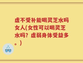 虚不受补能喝灵芝水吗女人(女性可以喝灵芝水吗？虚弱身体受益多。)
