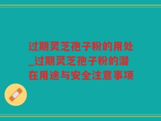 过期灵芝孢子粉的用处_过期灵芝孢子粉的潜在用途与安全注意事项