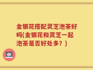 金银花搭配灵芝泡茶好吗(金银花和灵芝一起泡茶是否好处多？)