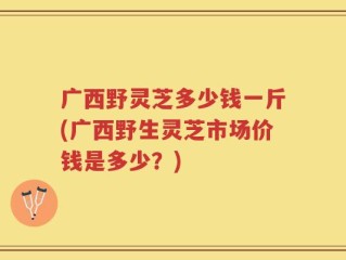 广西野灵芝多少钱一斤(广西野生灵芝市场价钱是多少？)