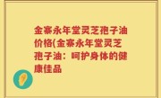 金寨永年堂灵芝孢子油价格(金寨永年堂灵芝孢子油：呵护身体的健康佳品