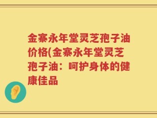 金寨永年堂灵芝孢子油价格(金寨永年堂灵芝孢子油：呵护身体的健康佳品