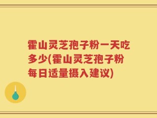 霍山灵芝孢子粉一天吃多少(霍山灵芝孢子粉每日适量摄入建议)