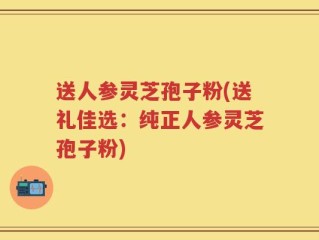 送人参灵芝孢子粉(送礼佳选：纯正人参灵芝孢子粉)