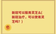 新冠可以服用灵芝么(新冠治疗，可以使用灵芝吗？)