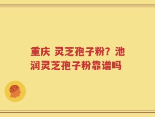 重庆 灵芝孢子粉？池润灵芝孢子粉靠谱吗