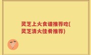 灵芝上火食谱推荐吃(灵芝清火佳肴推荐)