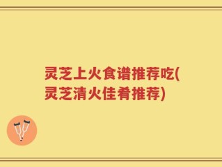 灵芝上火食谱推荐吃(灵芝清火佳肴推荐)