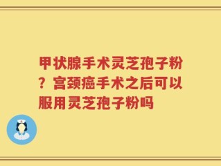甲状腺手术灵芝孢子粉？宫颈癌手术之后可以服用灵芝孢子粉吗