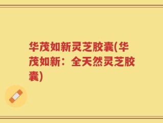 华茂如新灵芝胶囊(华茂如新：全天然灵芝胶囊)