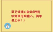 灵芝炖猪心做法视频(学做灵芝炖猪心，简单易上手！)