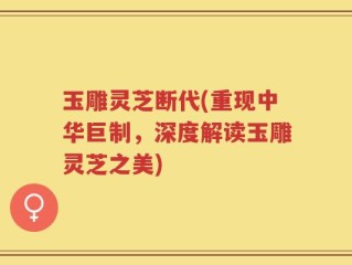 玉雕灵芝断代(重现中华巨制，深度解读玉雕灵芝之美)