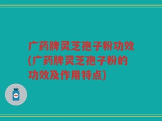 广药牌灵芝孢子粉功效(广药牌灵芝孢子粉的功效及作用特点)