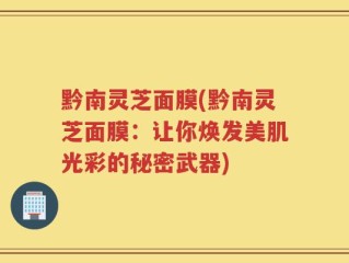 黔南灵芝面膜(黔南灵芝面膜：让你焕发美肌光彩的秘密武器)