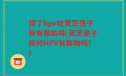 得了hpv吃灵芝孢子粉有帮助吗(灵芝孢子粉对HPV有帮助吗？)