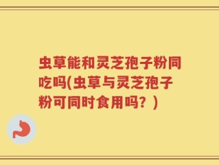 虫草能和灵芝孢子粉同吃吗(虫草与灵芝孢子粉可同时食用吗？)