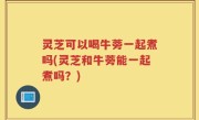 灵芝可以喝牛蒡一起煮吗(灵芝和牛蒡能一起煮吗？)