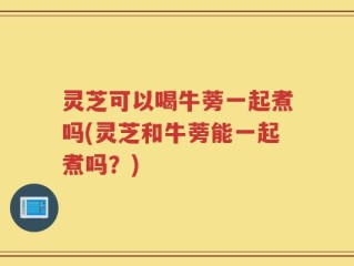灵芝可以喝牛蒡一起煮吗(灵芝和牛蒡能一起煮吗？)