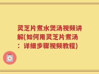 灵芝片煮水煲汤视频讲解(如何用灵芝片煮汤：详细步骤视频教程)