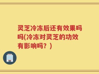 灵芝冷冻后还有效果吗吗(冷冻对灵芝的功效有影响吗？)