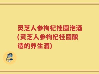 灵芝人参枸杞桂圆泡酒(灵芝人参枸杞桂圆酿造的养生酒)