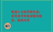 喝酒人士的另类补品：灵芝孢子粉竟成聚会新宠，脑洞大开
