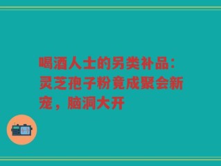 喝酒人士的另类补品：灵芝孢子粉竟成聚会新宠，脑洞大开
