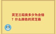 灵芝三萜类多少为合格？什么颜色的灵芝最