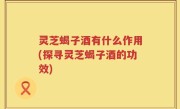 灵芝蝎子酒有什么作用(探寻灵芝蝎子酒的功效)