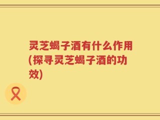 灵芝蝎子酒有什么作用(探寻灵芝蝎子酒的功效)